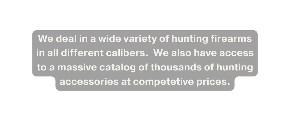 We deal in a wide variety of hunting firearms in all different calibers We also have access to a massive catalog of thousands of hunting accessories at competetive prices